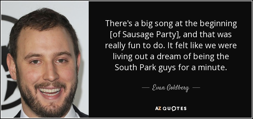 There's a big song at the beginning [of Sausage Party], and that was really fun to do. It felt like we were living out a dream of being the South Park guys for a minute. - Evan Goldberg