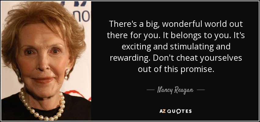 There's a big, wonderful world out there for you. It belongs to you. It's exciting and stimulating and rewarding. Don't cheat yourselves out of this promise. - Nancy Reagan