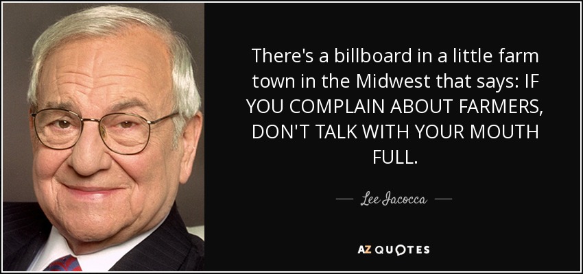 There's a billboard in a little farm town in the Midwest that says: IF YOU COMPLAIN ABOUT FARMERS, DON'T TALK WITH YOUR MOUTH FULL. - Lee Iacocca