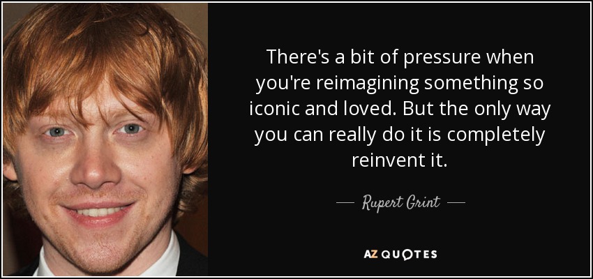 There's a bit of pressure when you're reimagining something so iconic and loved. But the only way you can really do it is completely reinvent it. - Rupert Grint