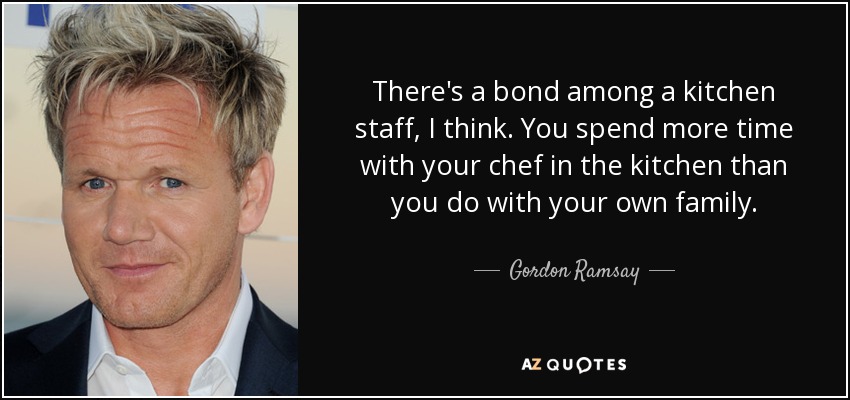 There's a bond among a kitchen staff, I think. You spend more time with your chef in the kitchen than you do with your own family. - Gordon Ramsay