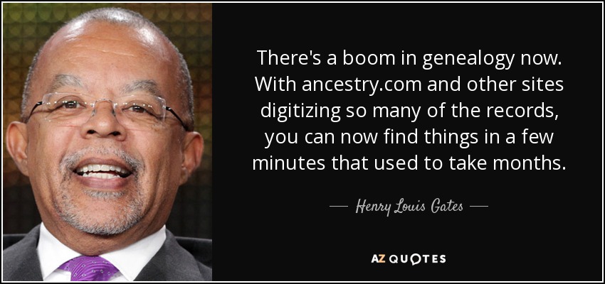 There's a boom in genealogy now. With ancestry.com and other sites digitizing so many of the records, you can now find things in a few minutes that used to take months. - Henry Louis Gates