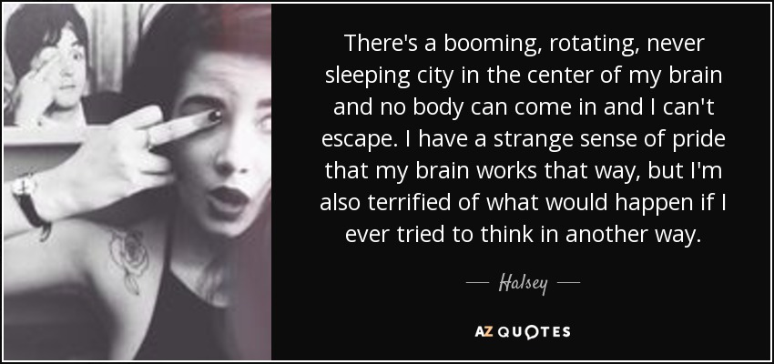 There's a booming, rotating, never sleeping city in the center of my brain and no body can come in and I can't escape. I have a strange sense of pride that my brain works that way, but I'm also terrified of what would happen if I ever tried to think in another way. - Halsey