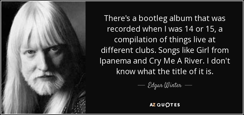 There's a bootleg album that was recorded when I was 14 or 15, a compilation of things live at different clubs. Songs like Girl from Ipanema and Cry Me A River. I don't know what the title of it is. - Edgar Winter