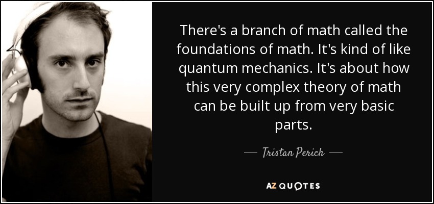 There's a branch of math called the foundations of math. It's kind of like quantum mechanics. It's about how this very complex theory of math can be built up from very basic parts. - Tristan Perich