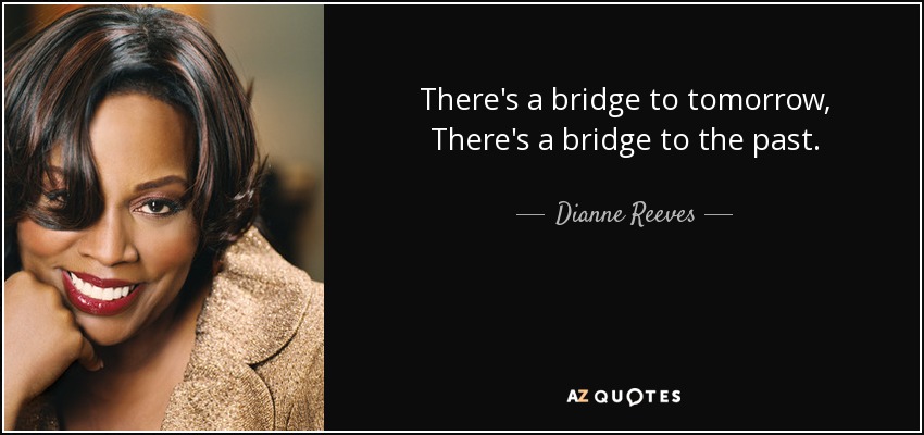 There's a bridge to tomorrow, There's a bridge to the past. - Dianne Reeves