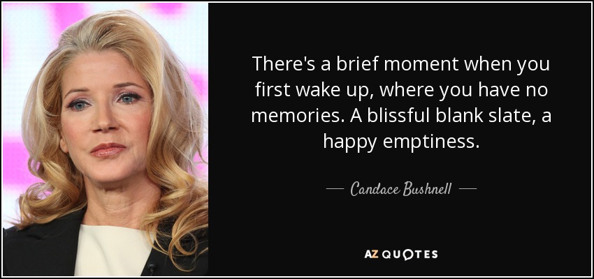 There's a brief moment when you first wake up, where you have no memories. A blissful blank slate, a happy emptiness. - Candace Bushnell