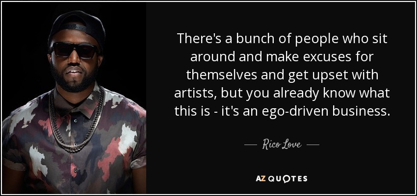 There's a bunch of people who sit around and make excuses for themselves and get upset with artists, but you already know what this is - it's an ego-driven business. - Rico Love