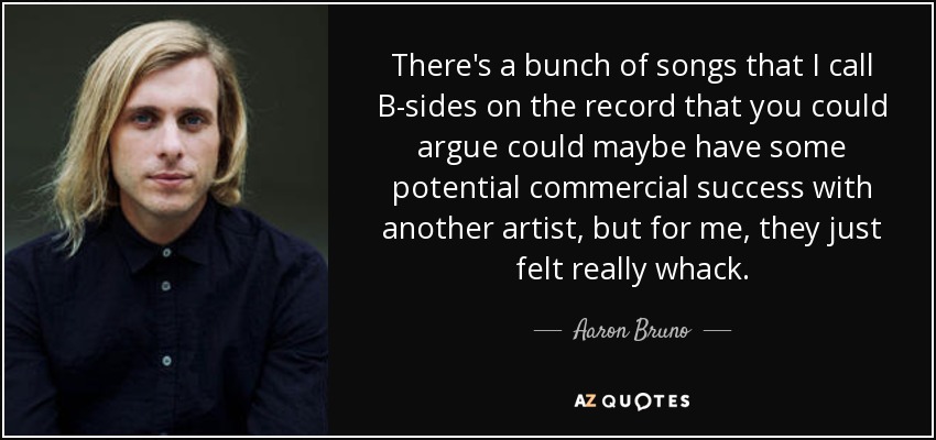 There's a bunch of songs that I call B-sides on the record that you could argue could maybe have some potential commercial success with another artist, but for me, they just felt really whack. - Aaron Bruno