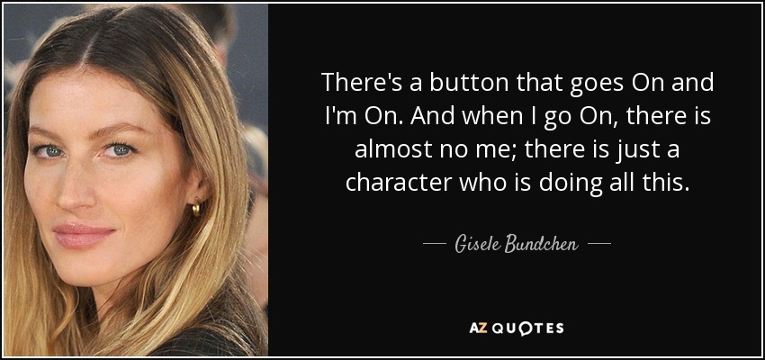 There's a button that goes On and I'm On. And when I go On, there is almost no me; there is just a character who is doing all this. - Gisele Bundchen