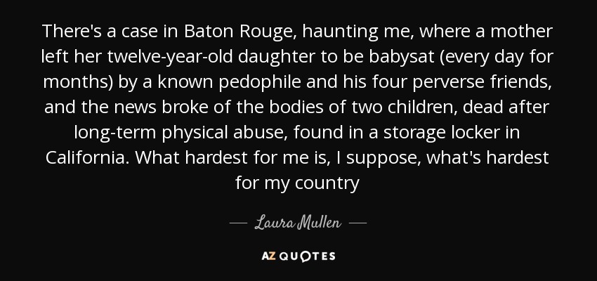 There's a case in Baton Rouge, haunting me, where a mother left her twelve-year-old daughter to be babysat (every day for months) by a known pedophile and his four perverse friends, and the news broke of the bodies of two children, dead after long-term physical abuse, found in a storage locker in California. What hardest for me is, I suppose, what's hardest for my country - Laura Mullen