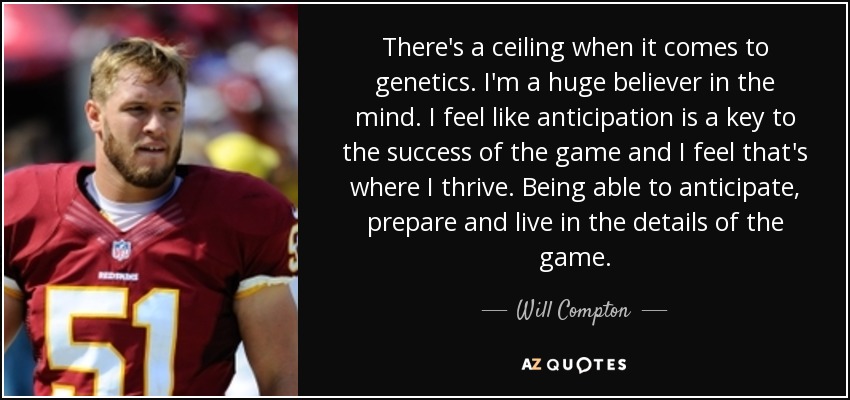 There's a ceiling when it comes to genetics. I'm a huge believer in the mind. I feel like anticipation is a key to the success of the game and I feel that's where I thrive. Being able to anticipate, prepare and live in the details of the game. - Will Compton