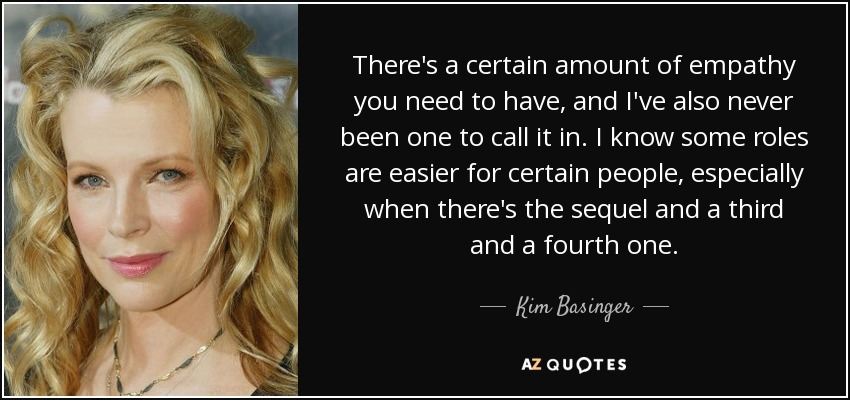 There's a certain amount of empathy you need to have, and I've also never been one to call it in. I know some roles are easier for certain people, especially when there's the sequel and a third and a fourth one. - Kim Basinger