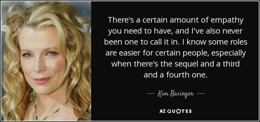 There's a certain amount of empathy you need to have, and I've also never been one to call it in. I know some roles are easier for certain people, especially when there's the sequel and a third and a fourth one. - Kim Basinger