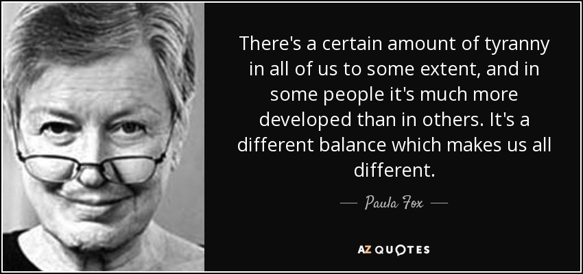 There's a certain amount of tyranny in all of us to some extent, and in some people it's much more developed than in others. It's a different balance which makes us all different. - Paula Fox
