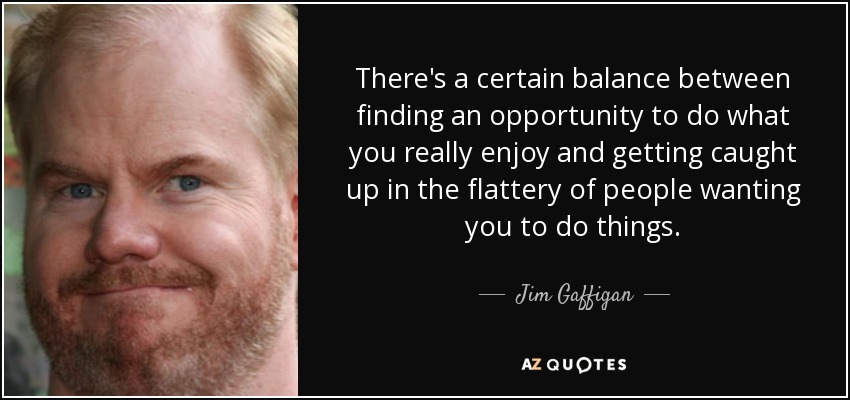 There's a certain balance between finding an opportunity to do what you really enjoy and getting caught up in the flattery of people wanting you to do things. - Jim Gaffigan