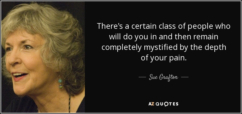 There's a certain class of people who will do you in and then remain completely mystified by the depth of your pain. - Sue Grafton