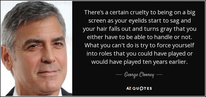 There's a certain cruelty to being on a big screen as your eyelids start to sag and your hair falls out and turns gray that you either have to be able to handle or not. What you can't do is try to force yourself into roles that you could have played or would have played ten years earlier. - George Clooney