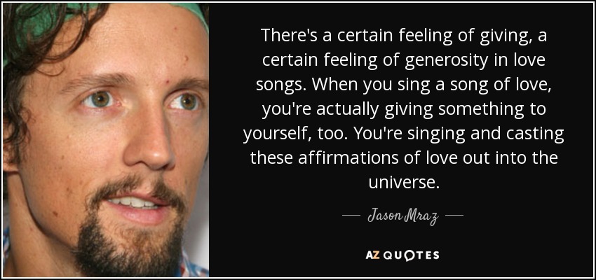 There's a certain feeling of giving, a certain feeling of generosity in love songs. When you sing a song of love, you're actually giving something to yourself, too. You're singing and casting these affirmations of love out into the universe. - Jason Mraz
