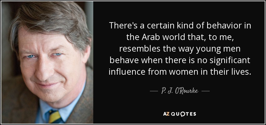 There's a certain kind of behavior in the Arab world that, to me, resembles the way young men behave when there is no significant influence from women in their lives. - P. J. O'Rourke