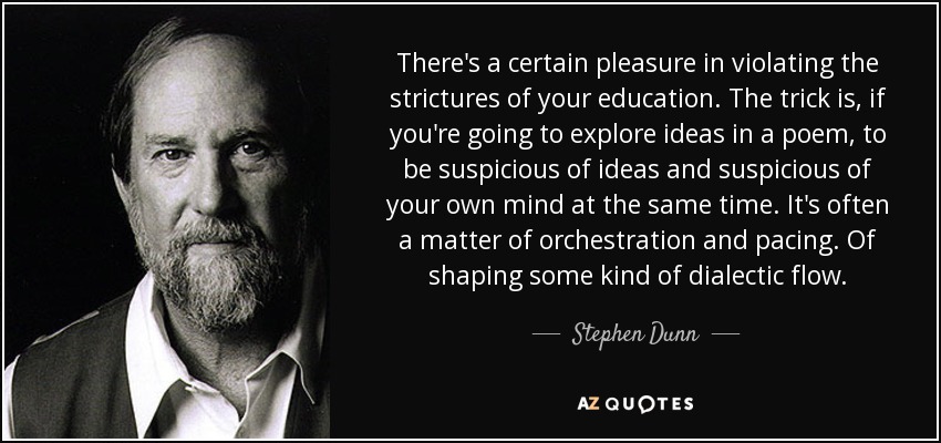 There's a certain pleasure in violating the strictures of your education. The trick is, if you're going to explore ideas in a poem, to be suspicious of ideas and suspicious of your own mind at the same time. It's often a matter of orchestration and pacing. Of shaping some kind of dialectic flow. - Stephen Dunn