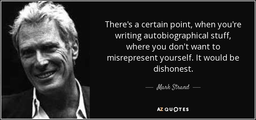 There's a certain point, when you're writing autobiographical stuff, where you don't want to misrepresent yourself. It would be dishonest. - Mark Strand