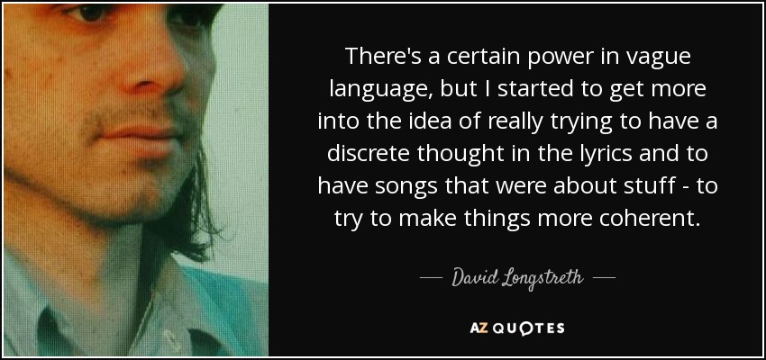 There's a certain power in vague language, but I started to get more into the idea of really trying to have a discrete thought in the lyrics and to have songs that were about stuff - to try to make things more coherent. - David Longstreth