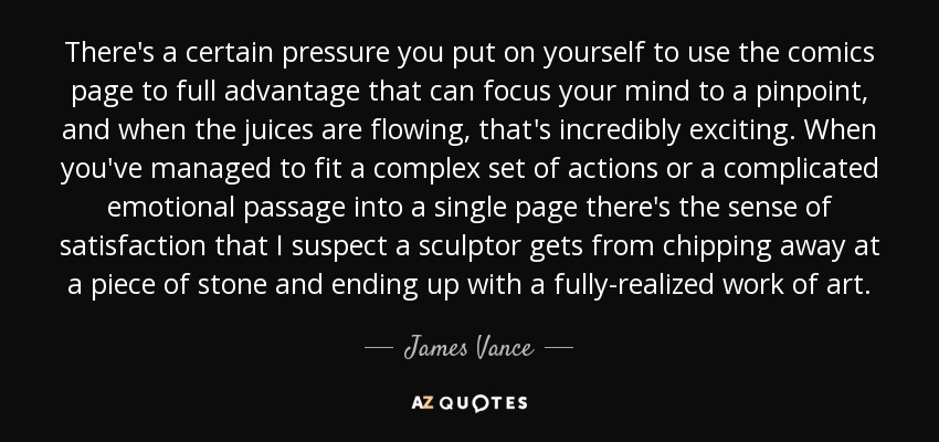 There's a certain pressure you put on yourself to use the comics page to full advantage that can focus your mind to a pinpoint, and when the juices are flowing, that's incredibly exciting. When you've managed to fit a complex set of actions or a complicated emotional passage into a single page there's the sense of satisfaction that I suspect a sculptor gets from chipping away at a piece of stone and ending up with a fully-realized work of art. - James Vance
