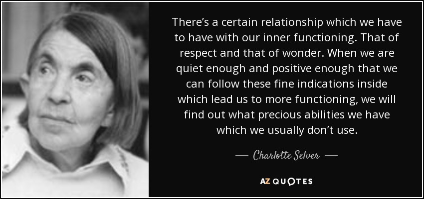 There’s a certain relationship which we have to have with our inner functioning. That of respect and that of wonder. When we are quiet enough and positive enough that we can follow these fine indications inside which lead us to more functioning, we will find out what precious abilities we have which we usually don’t use. - Charlotte Selver