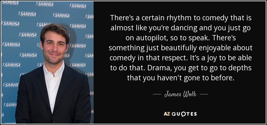 There's a certain rhythm to comedy that is almost like you're dancing and you just go on autopilot, so to speak. There's something just beautifully enjoyable about comedy in that respect. It's a joy to be able to do that. Drama, you get to go to depths that you haven't gone to before. - James Wolk