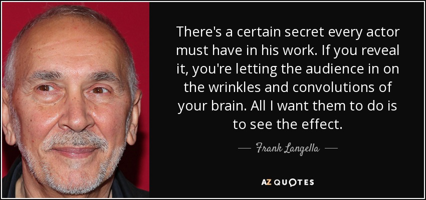 There's a certain secret every actor must have in his work. If you reveal it, you're letting the audience in on the wrinkles and convolutions of your brain. All I want them to do is to see the effect. - Frank Langella