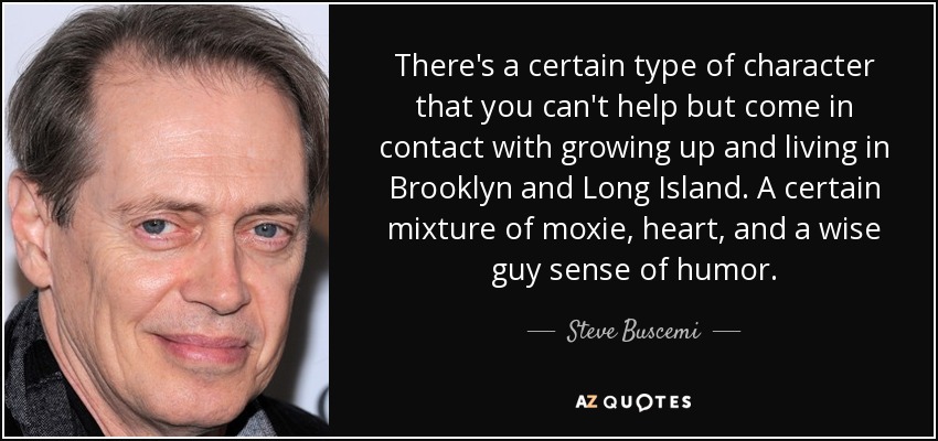 There's a certain type of character that you can't help but come in contact with growing up and living in Brooklyn and Long Island. A certain mixture of moxie, heart, and a wise guy sense of humor. - Steve Buscemi