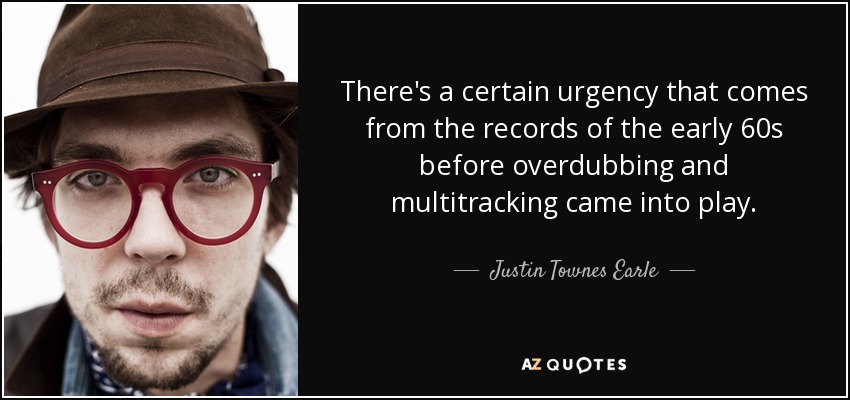 There's a certain urgency that comes from the records of the early 60s before overdubbing and multitracking came into play. - Justin Townes Earle