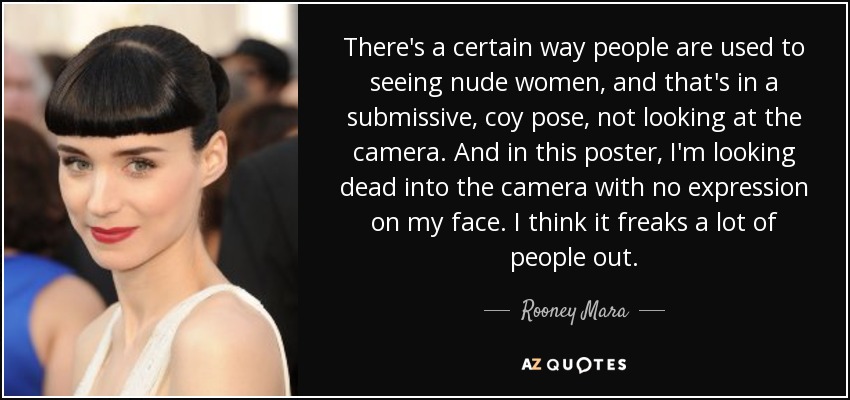 There's a certain way people are used to seeing nude women, and that's in a submissive, coy pose, not looking at the camera. And in this poster, I'm looking dead into the camera with no expression on my face. I think it freaks a lot of people out. - Rooney Mara