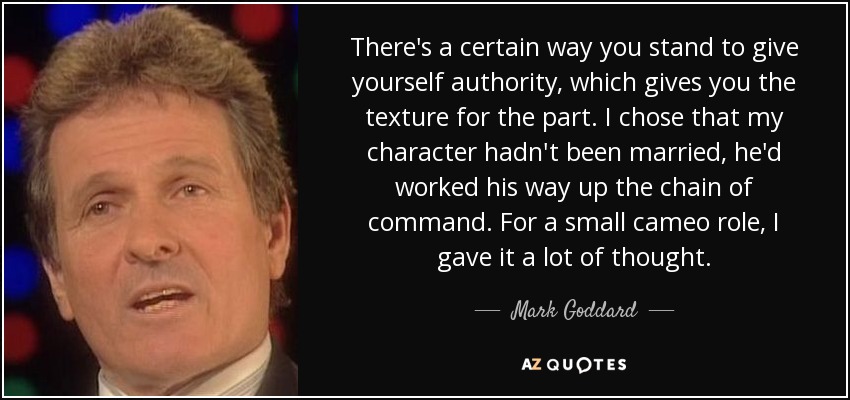 There's a certain way you stand to give yourself authority, which gives you the texture for the part. I chose that my character hadn't been married, he'd worked his way up the chain of command. For a small cameo role, I gave it a lot of thought. - Mark Goddard