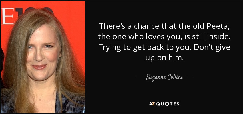 There's a chance that the old Peeta, the one who loves you, is still inside. Trying to get back to you. Don't give up on him. - Suzanne Collins
