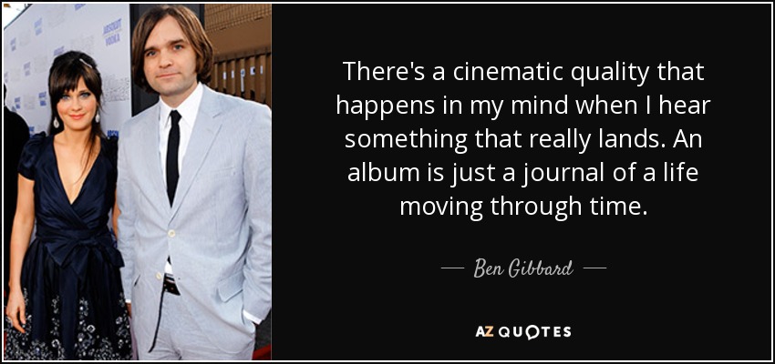 There's a cinematic quality that happens in my mind when I hear something that really lands. An album is just a journal of a life moving through time. - Ben Gibbard
