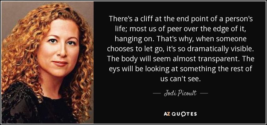There's a cliff at the end point of a person's life; most us of peer over the edge of it, hanging on. That's why, when someone chooses to let go, it's so dramatically visible. The body will seem almost transparent. The eys will be looking at something the rest of us can't see. - Jodi Picoult
