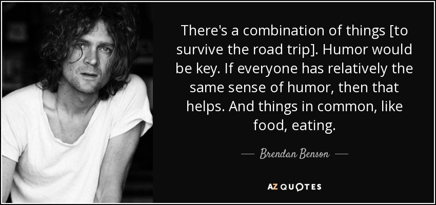 There's a combination of things [to survive the road trip]. Humor would be key. If everyone has relatively the same sense of humor, then that helps. And things in common, like food, eating. - Brendan Benson