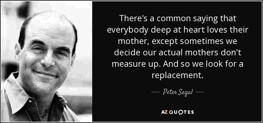 There's a common saying that everybody deep at heart loves their mother, except sometimes we decide our actual mothers don't measure up. And so we look for a replacement. - Peter Sagal