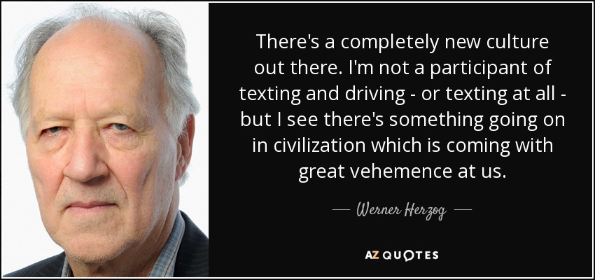 There's a completely new culture out there. I'm not a participant of texting and driving - or texting at all - but I see there's something going on in civilization which is coming with great vehemence at us. - Werner Herzog