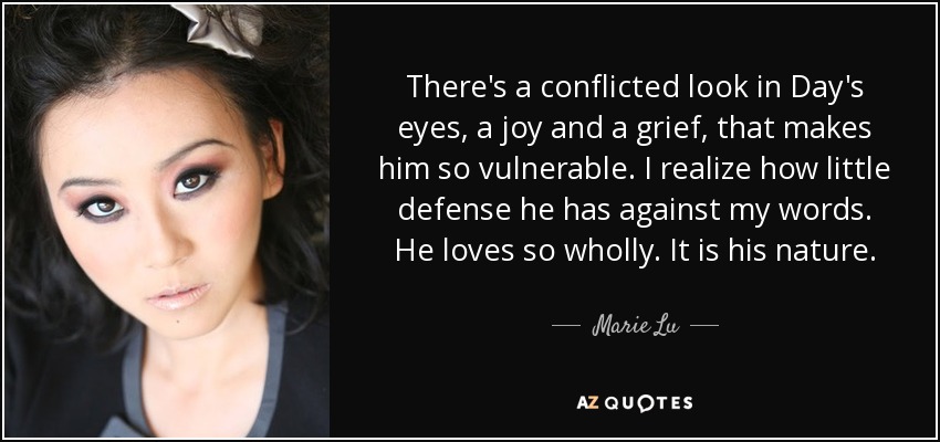 There's a conflicted look in Day's eyes, a joy and a grief, that makes him so vulnerable. I realize how little defense he has against my words. He loves so wholly. It is his nature. - Marie Lu