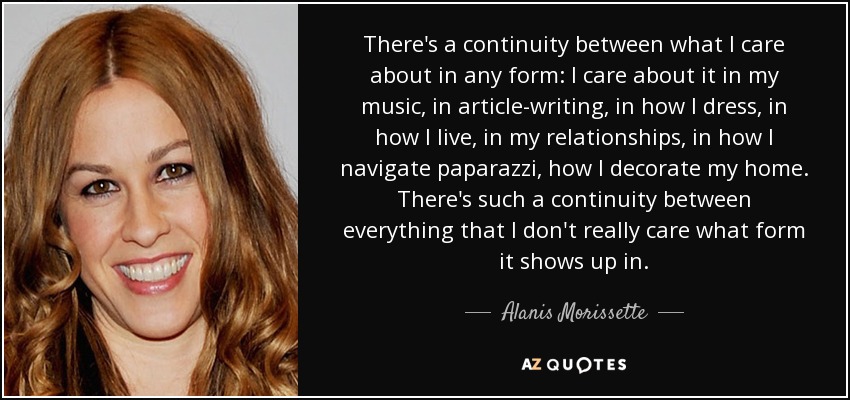 There's a continuity between what I care about in any form: I care about it in my music, in article-writing, in how I dress, in how I live, in my relationships, in how I navigate paparazzi, how I decorate my home. There's such a continuity between everything that I don't really care what form it shows up in. - Alanis Morissette