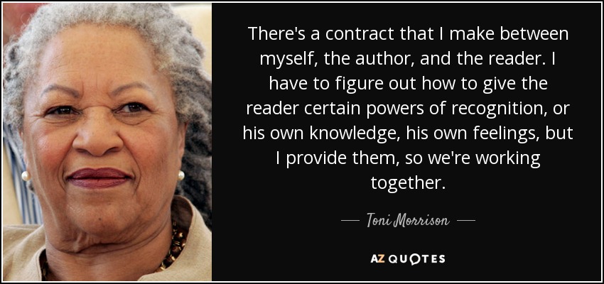 There's a contract that I make between myself, the author, and the reader. I have to figure out how to give the reader certain powers of recognition, or his own knowledge, his own feelings, but I provide them, so we're working together. - Toni Morrison