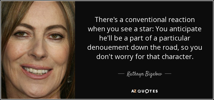 There's a conventional reaction when you see a star: You anticipate he'll be a part of a particular denouement down the road, so you don't worry for that character. - Kathryn Bigelow