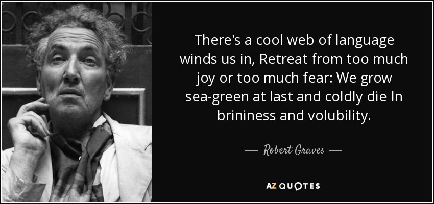There's a cool web of language winds us in, Retreat from too much joy or too much fear: We grow sea-green at last and coldly die In brininess and volubility. - Robert Graves