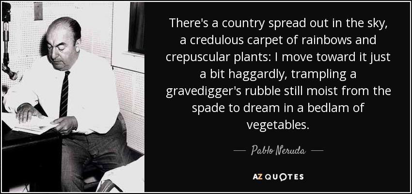 There's a country spread out in the sky, a credulous carpet of rainbows and crepuscular plants: I move toward it just a bit haggardly, trampling a gravedigger's rubble still moist from the spade to dream in a bedlam of vegetables. - Pablo Neruda