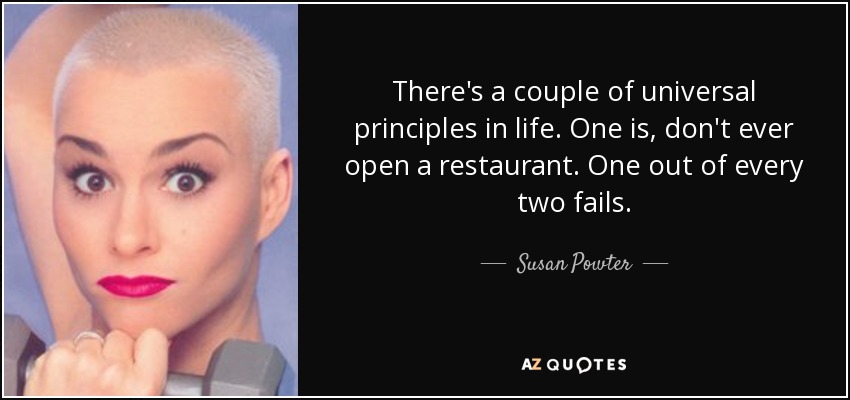 There's a couple of universal principles in life. One is, don't ever open a restaurant. One out of every two fails. - Susan Powter