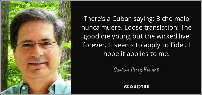 There's a Cuban saying: Bicho malo nunca muere. Loose translation: The good die young but the wicked live forever. It seems to apply to Fidel. I hope it applies to me. - Gustavo Perez Firmat