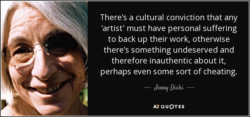 There's a cultural conviction that any 'artist' must have personal suffering to back up their work, otherwise there's something undeserved and therefore inauthentic about it, perhaps even some sort of cheating. - Jenny Diski